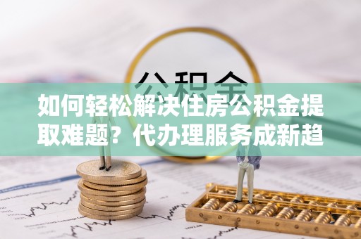 子长如何轻松解决住房公积金提取难题？代办理服务成新趋势