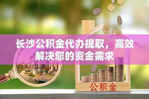 子长长沙公积金代办提取，高效解决您的资金需求