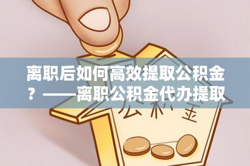 子长离职后如何高效提取公积金？——离职公积金代办提取全流程解析