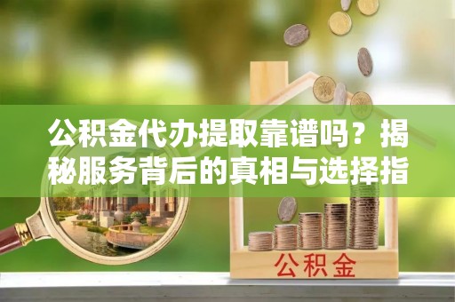 子长公积金代办提取靠谱吗？揭秘服务背后的真相与选择指南