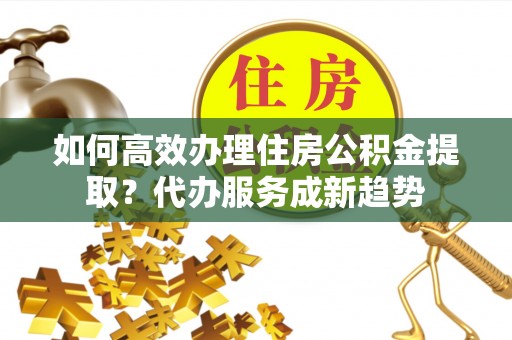 子长如何高效办理住房公积金提取？代办服务成新趋势