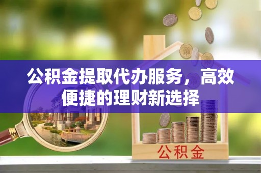 子长公积金提取代办服务，高效便捷的理财新选择