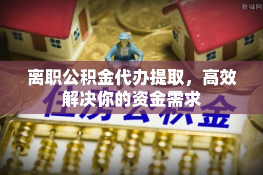子长离职公积金代办提取，高效解决你的资金需求