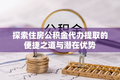 子长探索住房公积金代办提取的便捷之道与潜在优势