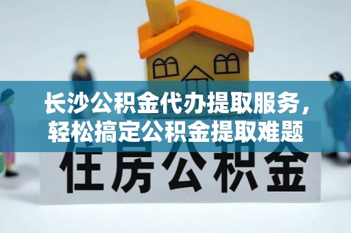 子长长沙公积金代办提取服务，轻松搞定公积金提取难题