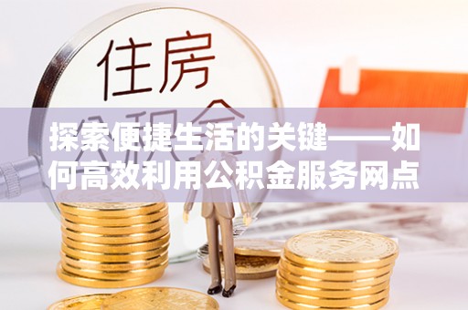 子长探索便捷生活的关键——如何高效利用公积金服务网点查询功能