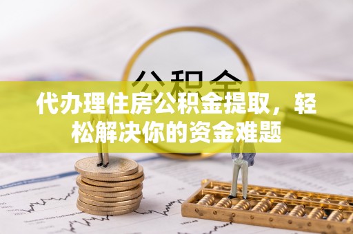 子长代办理住房公积金提取，轻松解决你的资金难题