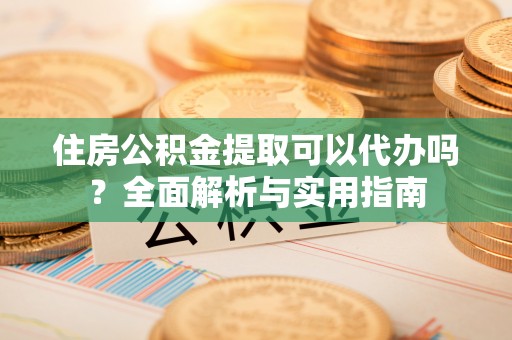 子长住房公积金提取可以代办吗？全面解析与实用指南
