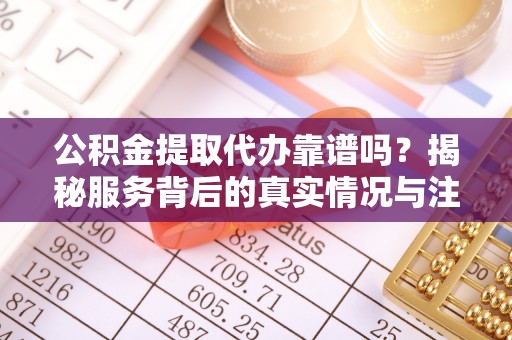 子长公积金提取代办靠谱吗？揭秘服务背后的真实情况与注意事项