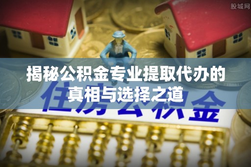 子长揭秘公积金专业提取代办的真相与选择之道