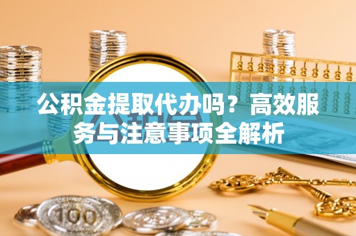 子长公积金提取代办吗？高效服务与注意事项全解析