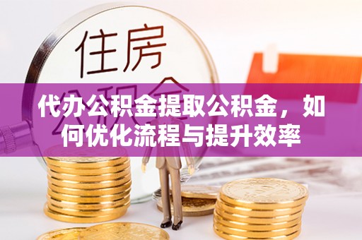 子长代办公积金提取公积金，如何优化流程与提升效率