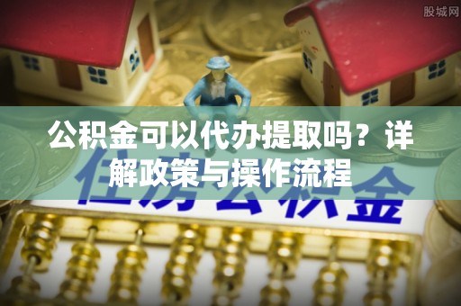 子长公积金可以代办提取吗？详解政策与操作流程