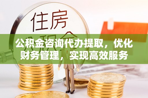 子长公积金咨询代办提取，优化财务管理，实现高效服务
