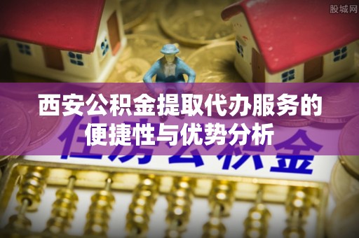 子长西安公积金提取代办服务的便捷性与优势分析