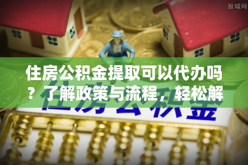 子长住房公积金提取可以代办吗？了解政策与流程，轻松解决疑惑
