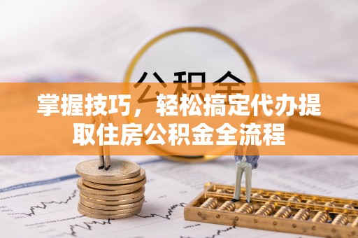 子长掌握技巧，轻松搞定代办提取住房公积金全流程