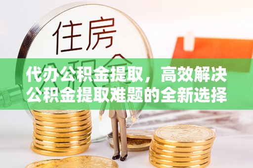 子长代办公积金提取，高效解决公积金提取难题的全新选择