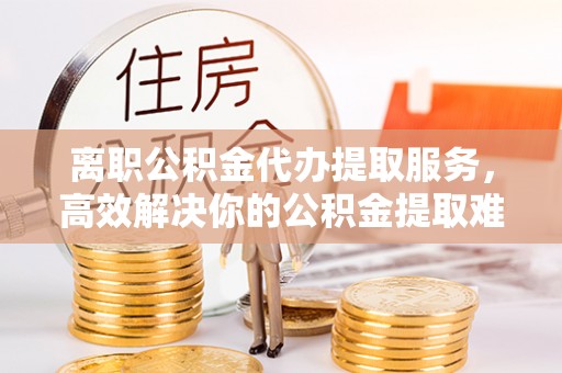 子长离职公积金代办提取服务，高效解决你的公积金提取难题