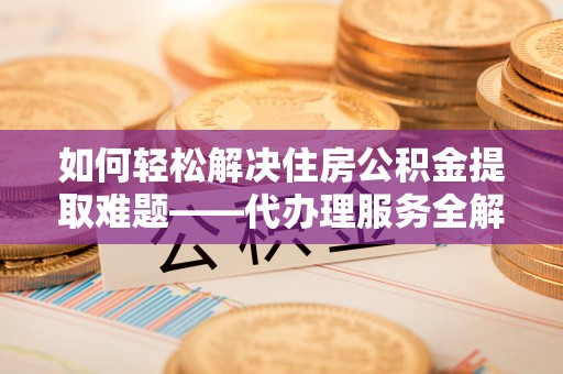 子长如何轻松解决住房公积金提取难题——代办理服务全解析