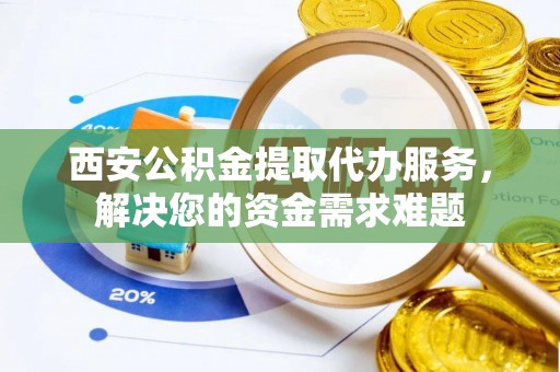 子长西安公积金提取代办服务，解决您的资金需求难题