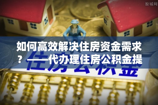 子长如何高效解决住房资金需求？——代办理住房公积金提取服务全解析