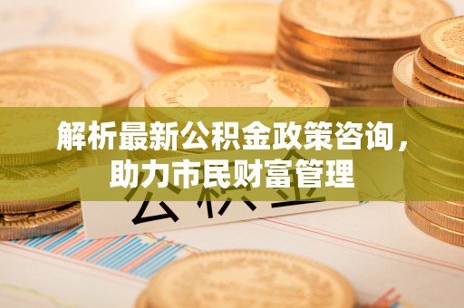 子长解析最新公积金政策咨询，助力市民财富管理