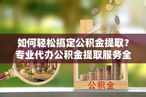子长如何轻松搞定公积金提取？专业代办公积金提取服务全解析