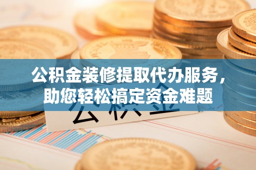 子长公积金装修提取代办服务，助您轻松搞定资金难题