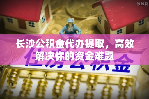 子长长沙公积金代办提取，高效解决你的资金难题