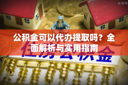 子长公积金可以代办提取吗？全面解析与实用指南