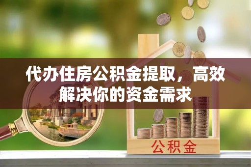 子长代办住房公积金提取，高效解决你的资金需求