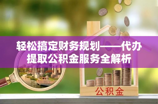 子长轻松搞定财务规划——代办提取公积金服务全解析
