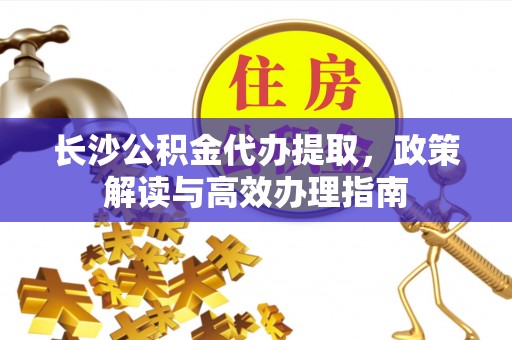 子长长沙公积金代办提取，政策解读与高效办理指南