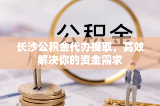 子长长沙公积金代办提取，高效解决你的资金需求