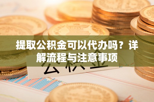 子长提取公积金可以代办吗？详解流程与注意事项