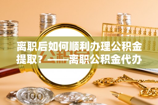 子长离职后如何顺利办理公积金提取？——离职公积金代办提取全攻略