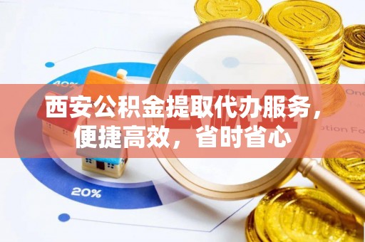 子长西安公积金提取代办服务，便捷高效，省时省心