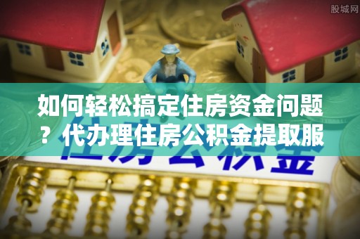 子长如何轻松搞定住房资金问题？代办理住房公积金提取服务全解析