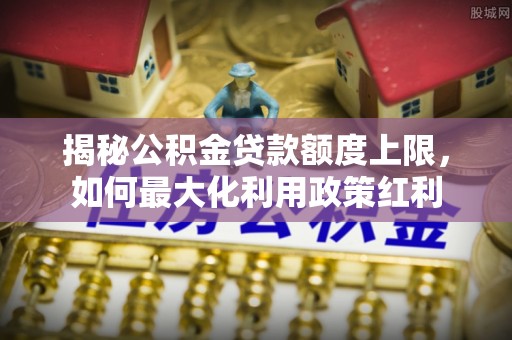 子长揭秘公积金贷款额度上限，如何最大化利用政策红利