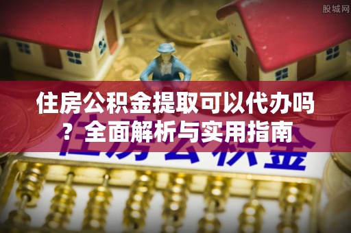 子长住房公积金提取可以代办吗？全面解析与实用指南