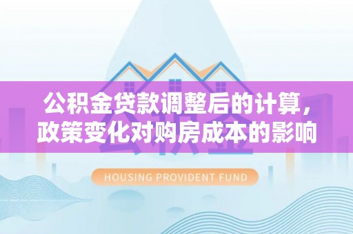 子长公积金贷款调整后的计算，政策变化对购房成本的影响与应对策略