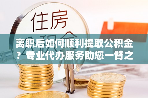 子长离职后如何顺利提取公积金？专业代办服务助您一臂之力