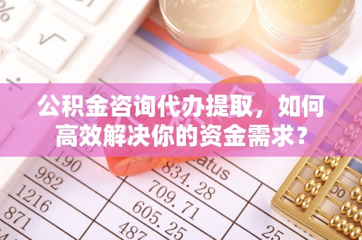 子长公积金咨询代办提取，如何高效解决你的资金需求？