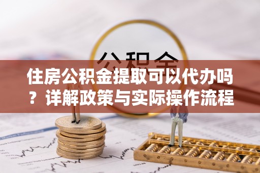 子长住房公积金提取可以代办吗？详解政策与实际操作流程