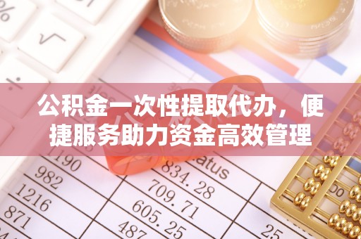 子长公积金一次性提取代办，便捷服务助力资金高效管理
