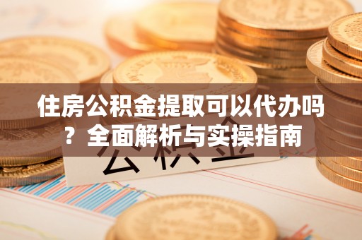 子长住房公积金提取可以代办吗？全面解析与实操指南