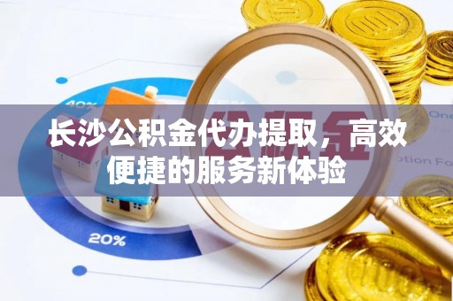 子长长沙公积金代办提取，高效便捷的服务新体验