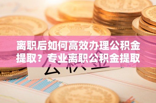 子长离职后如何高效办理公积金提取？专业离职公积金提取代办服务指南