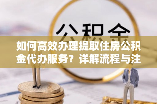 子长如何高效办理提取住房公积金代办服务？详解流程与注意事项